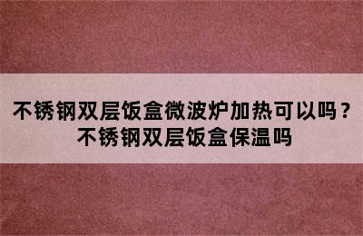 不锈钢双层饭盒微波炉加热可以吗？ 不锈钢双层饭盒保温吗